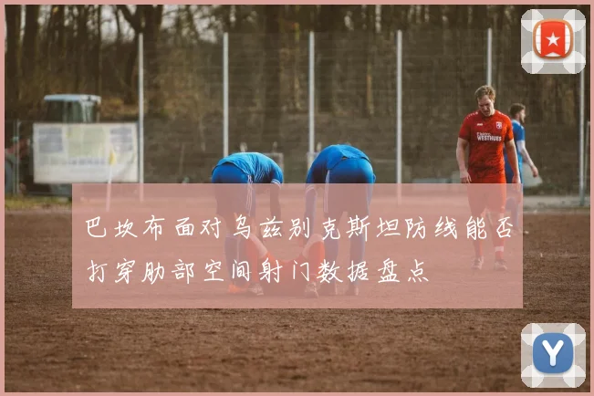 巴坎布面对乌兹别克斯坦防线能否打穿肋部空间射门数据盘点