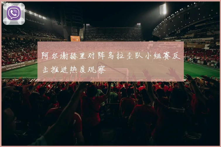 阿尔谢赫里对阵乌拉圭队小组赛反击推进热度观察