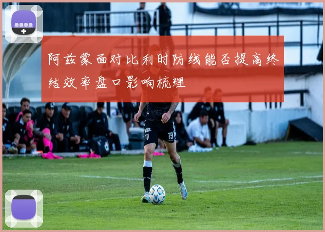 阿兹蒙面对比利时防线能否提高终结效率盘口影响梳理