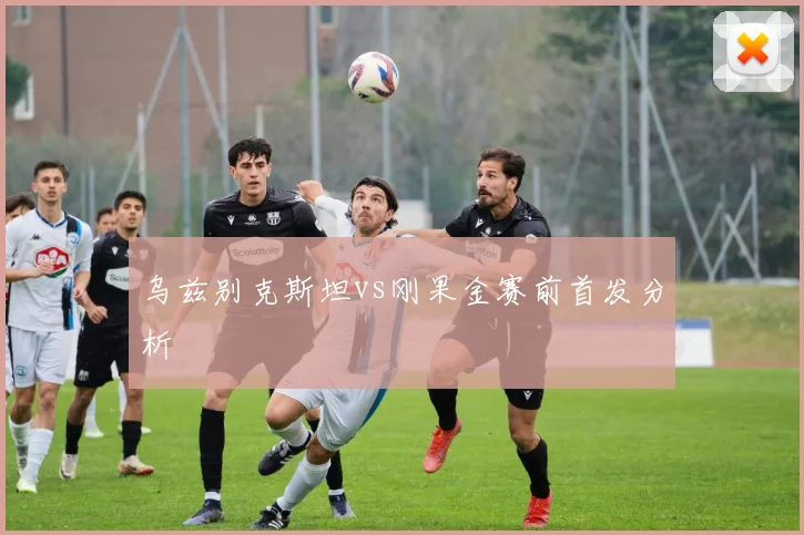 乌兹别克斯坦vs刚果金赛前首发分析