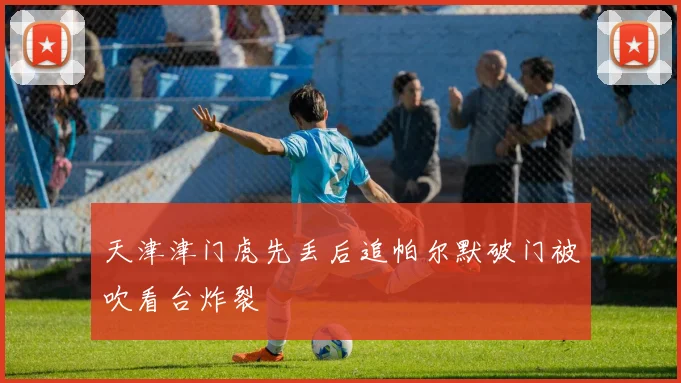 天津津门虎先丢后追帕尔默破门被吹看台炸裂