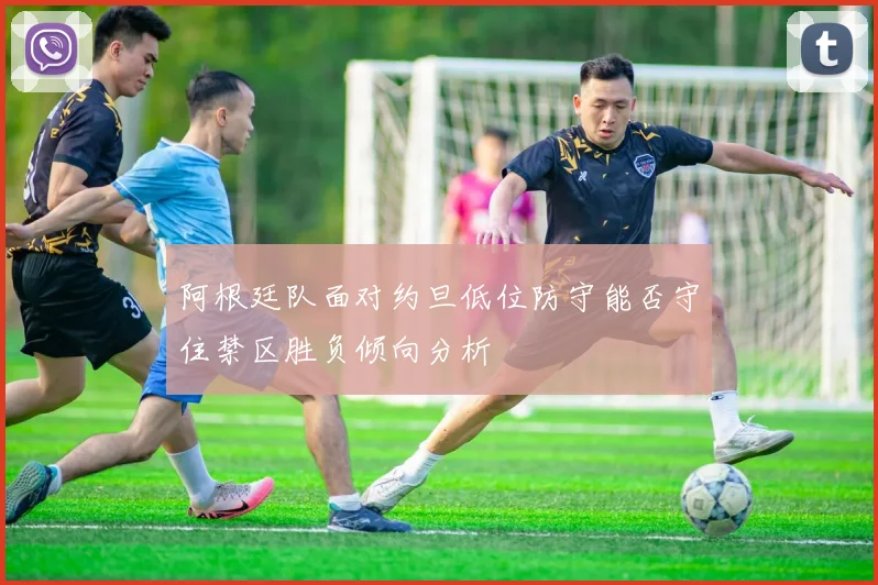 阿根廷队面对约旦低位防守能否守住禁区胜负倾向分析