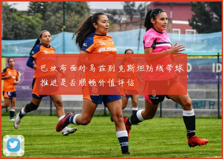 巴坎布面对乌兹别克斯坦防线带球推进是否顺畅价值评估