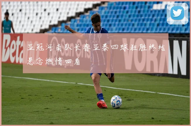 亚冠河南队长春亚泰四球狂胜终结悬念燃情回看