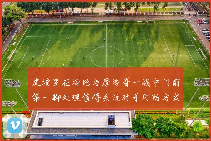 皮埃罗在海地与摩洛哥一战中门前第一脚处理值得关注对手盯防方式