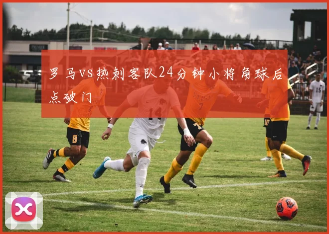 罗马vs热刺客队24分钟小将角球后点破门