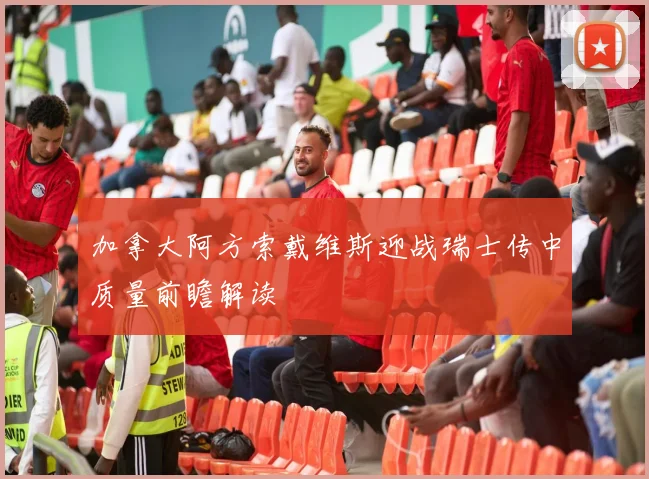 加拿大阿方索戴维斯迎战瑞士传中质量前瞻解读
