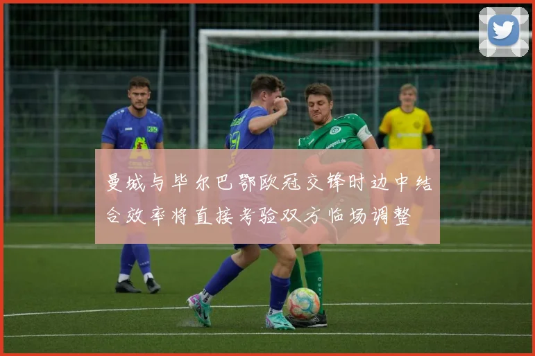 曼城与毕尔巴鄂欧冠交锋时边中结合效率将直接考验双方临场调整