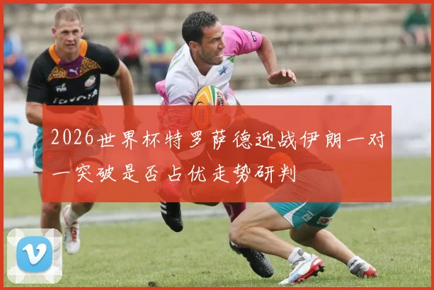 2026世界杯特罗萨德迎战伊朗一对一突破是否占优走势研判