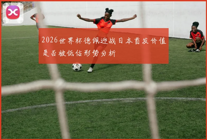 2026世界杯德佩迎战日本首发价值是否被低估形势分析