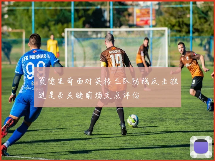 莫德里奇面对英格兰队防线反击推进是否关键前场支点评估