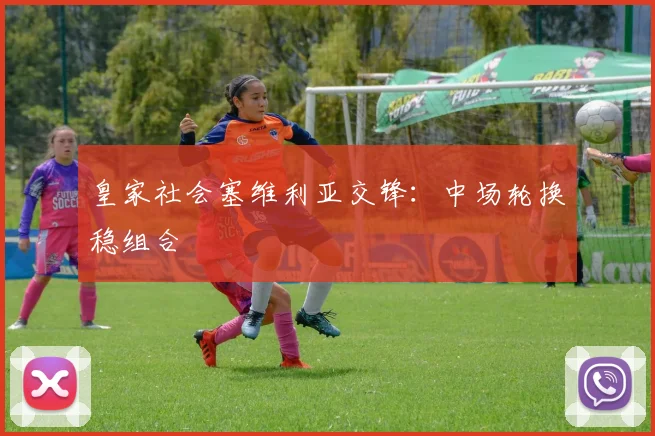 皇家社会塞维利亚交锋:中场轮换稳组合