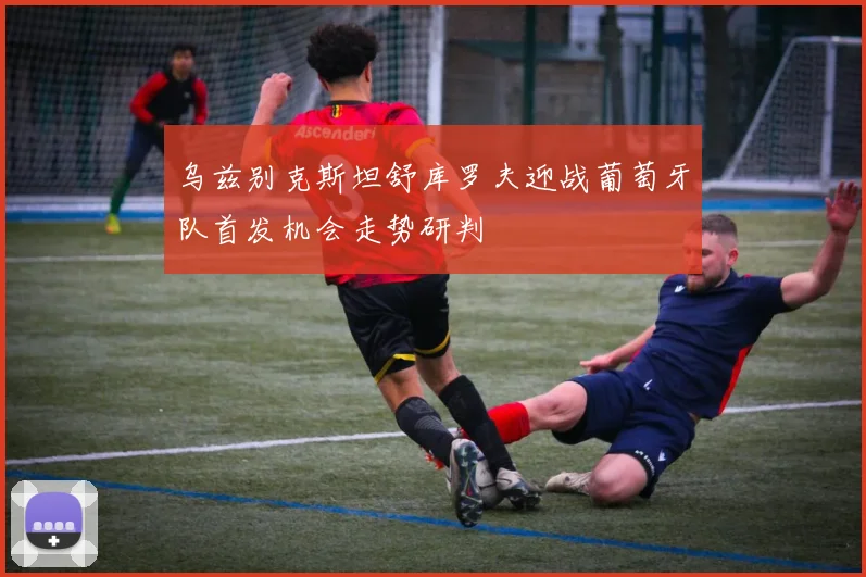 乌兹别克斯坦舒库罗夫迎战葡萄牙队首发机会走势研判