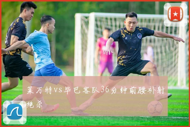 莱万特vs毕巴客队36分钟前腰补射绝杀