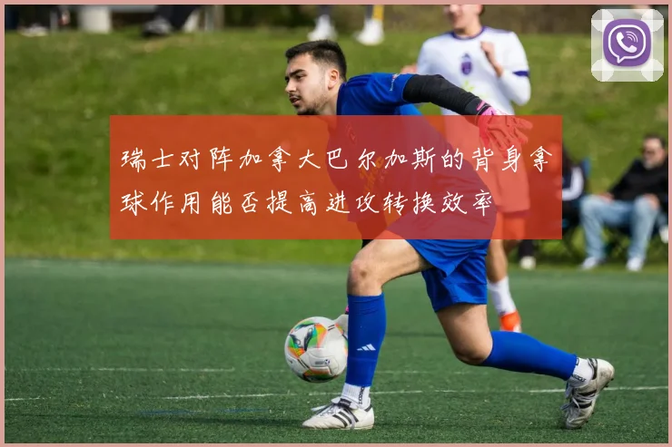 瑞士对阵加拿大巴尔加斯的背身拿球作用能否提高进攻转换效率