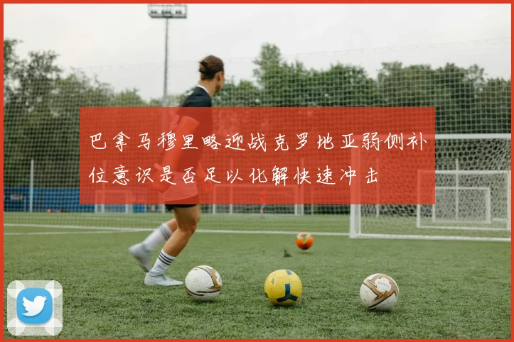 巴拿马穆里略迎战克罗地亚弱侧补位意识是否足以化解快速冲击