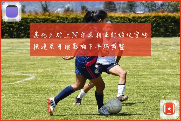 奥地利对上阿尔及利亚时的攻守转换速度可能影响下半场调整