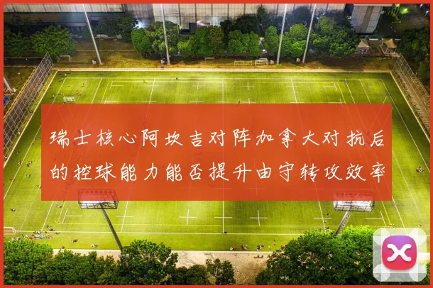 瑞士核心阿坎吉对阵加拿大对抗后的控球能力能否提升由守转攻效率