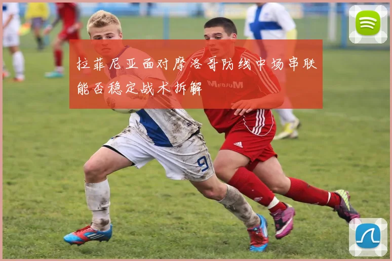 拉菲尼亚面对摩洛哥防线中场串联能否稳定战术拆解