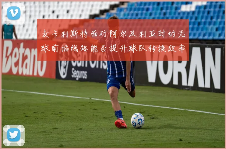 麦卡利斯特面对阿尔及利亚时的无球前插线路能否提升球队转换效率