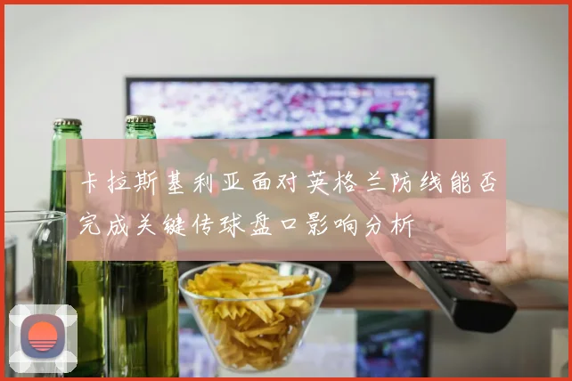 卡拉斯基利亚面对英格兰防线能否完成关键传球盘口影响分析