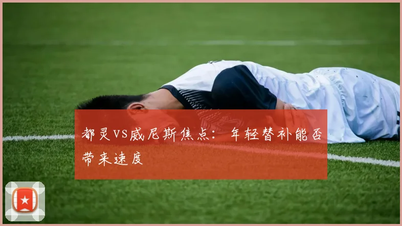 都灵vs威尼斯焦点：年轻替补能否带来速度