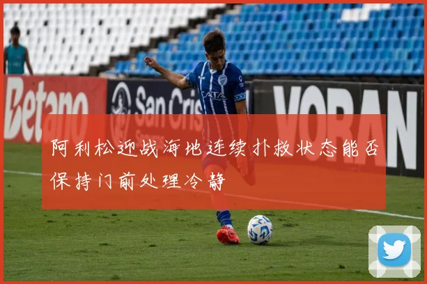 阿利松迎战海地连续扑救状态能否保持门前处理冷静