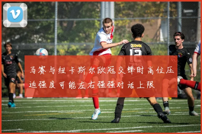 马赛与纽卡斯尔欧冠交锋时高位压迫强度可能左右强强对话上限