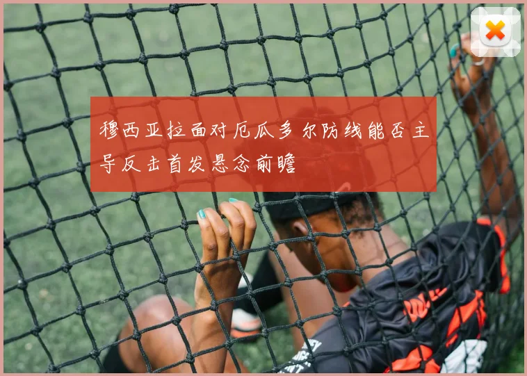 穆西亚拉面对厄瓜多尔防线能否主导反击首发悬念前瞻