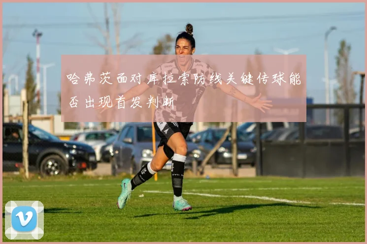 哈弗茨面对库拉索防线关键传球能否出现首发判断