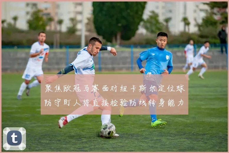 聚焦欧冠马赛面对纽卡斯尔定位球防守盯人将直接检验防线转身能力