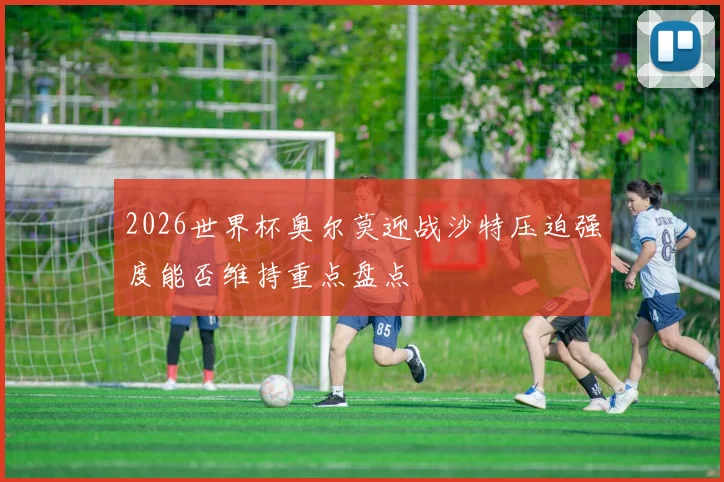 2026世界杯奥尔莫迎战沙特压迫强度能否维持重点盘点