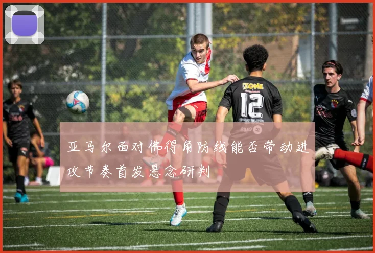亚马尔面对佛得角防线能否带动进攻节奏首发悬念研判